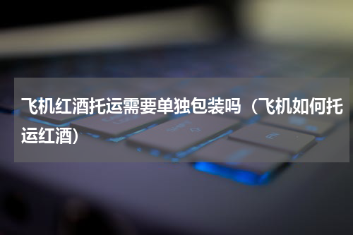 飞机红酒托运需要单独包装吗（飞机如何托运红酒）