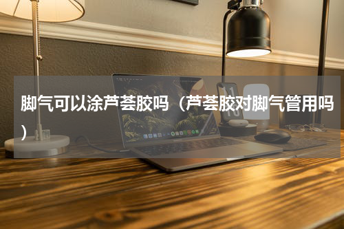 脚气可以涂芦荟胶吗（芦荟胶对脚气管用吗）