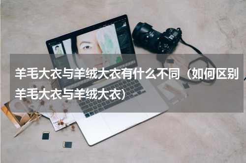 羊毛大衣与羊绒大衣有什么不同（如何区别羊毛大衣与羊绒大衣）
