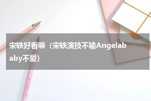 宋轶好看嘛（宋轶演技不输Angelababy不爱）