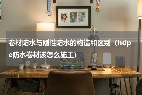 卷材防水与刚性防水的构造和区别（hdpe防水卷材该怎么施工）