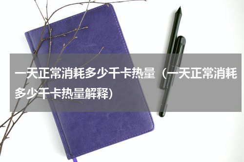 一天正常消耗多少千卡热量（一天正常消耗多少千卡热量解释）