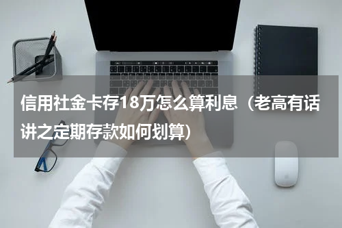 信用社金卡存18万怎么算利息（老高有话讲之定期存款如何划算）