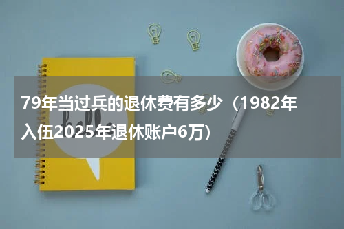 79年当过兵的退休费有多少（1982年入伍2025年退休账户6万）