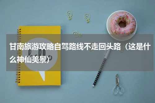 甘南旅游攻略自驾路线不走回头路（这是什么神仙美景）