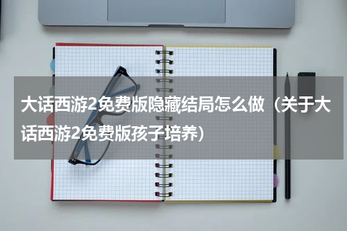 大话西游2免费版隐藏结局怎么做（关于大话西游2免费版孩子培养）