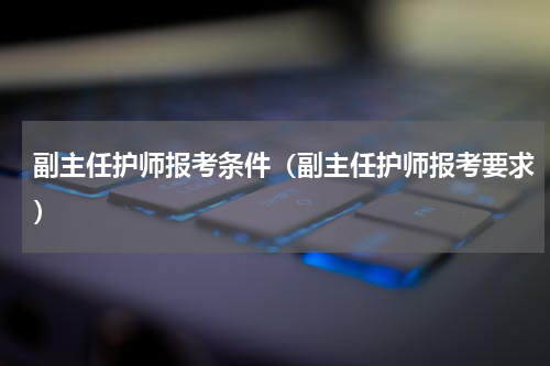 副主任护师报考条件（副主任护师报考要求）