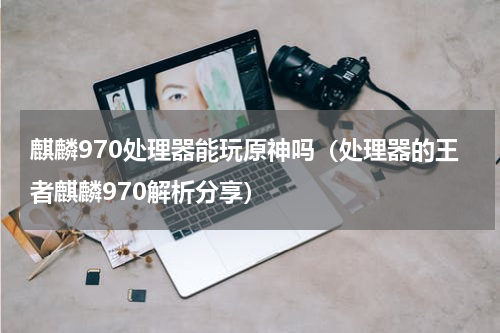 麒麟970处理器能玩原神吗（处理器的王者麒麟970解析分享）