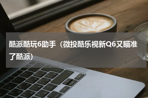 酷派酷玩6助手（微投酷乐视新Q6又瞄准了酷派）