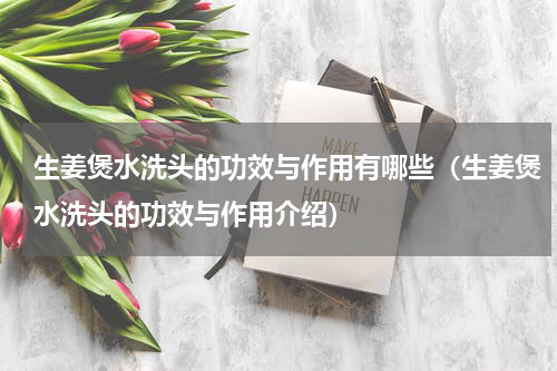 生姜煲水洗头的功效与作用有哪些（生姜煲水洗头的功效与作用介绍）