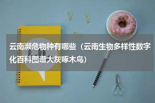 云南濒危物种有哪些（云南生物多样性数字化百科图谱大灰啄木鸟）