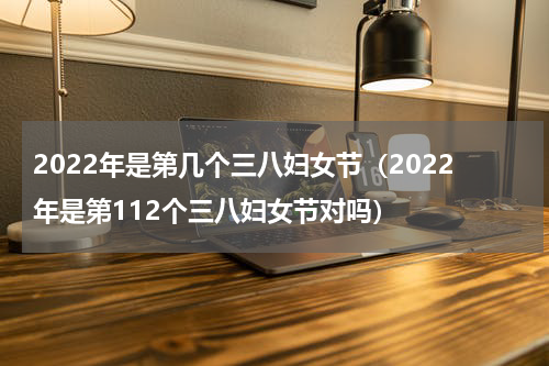 2022年是第几个三八妇女节（2022年是第112个三八妇女节对吗）