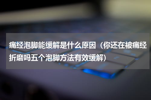 痛经泡脚能缓解是什么原因（你还在被痛经折磨吗五个泡脚方法有效缓解）