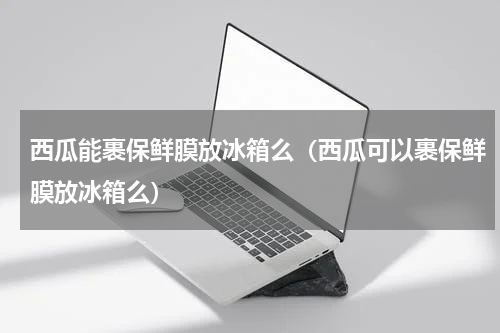 西瓜能裹保鲜膜放冰箱么（西瓜可以裹保鲜膜放冰箱么）