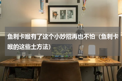 鱼刺卡喉有了这个小妙招再也不怕（鱼刺卡喉的这些土方法）
