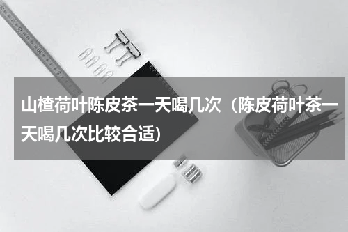 山楂荷叶陈皮茶一天喝几次（陈皮荷叶茶一天喝几次比较合适）