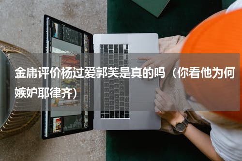 金庸评价杨过爱郭芙是真的吗（你看他为何嫉妒耶律齐）