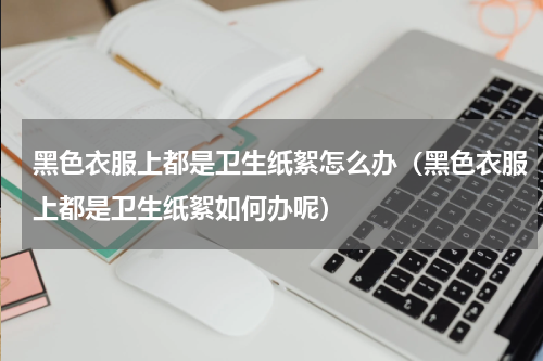 黑色衣服上都是卫生纸絮怎么办（黑色衣服上都是卫生纸絮如何办呢）