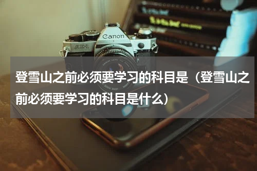 登雪山之前必须要学习的科目是（登雪山之前必须要学习的科目是什么）