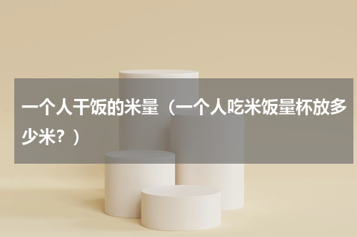 一个人干饭的米量（一个人吃米饭量杯放多少米？）