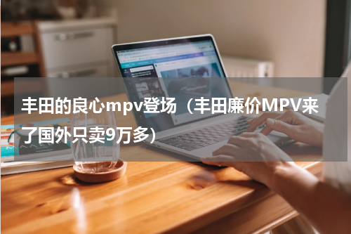 丰田的良心mpv登场（丰田廉价MPV来了国外只卖9万多）