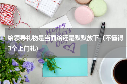 给领导礼物是当面给还是默默放下（不懂得3个上门礼）