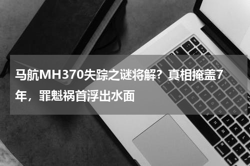 马航MH370失踪之谜将解？真相掩盖7年，罪魁祸首浮出水面
