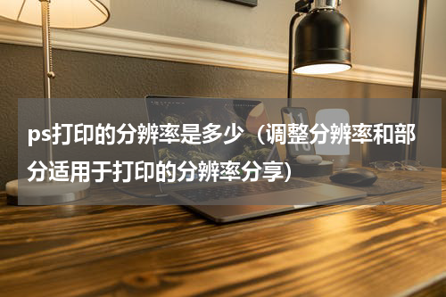 ps打印的分辨率是多少（调整分辨率和部分适用于打印的分辨率分享）