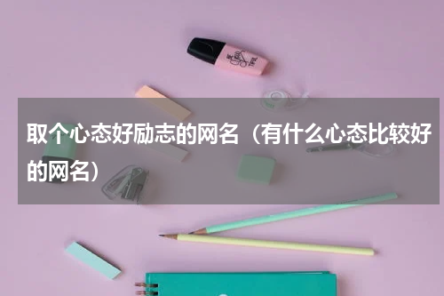取个心态好励志的网名（有什么心态比较好的网名）
