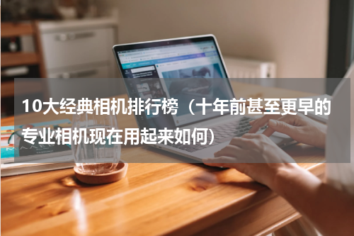 10大经典相机排行榜（十年前甚至更早的专业相机现在用起来如何）