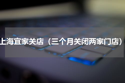 上海宜家关店（三个月关闭两家门店）