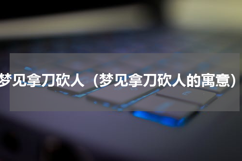 梦见拿刀砍人（梦见拿刀砍人的寓意）