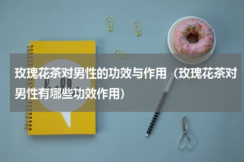 玫瑰花茶对男性的功效与作用（玫瑰花茶对男性有哪些功效作用）