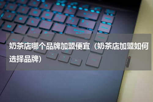 奶茶店哪个品牌加盟便宜（奶茶店加盟如何选择品牌）