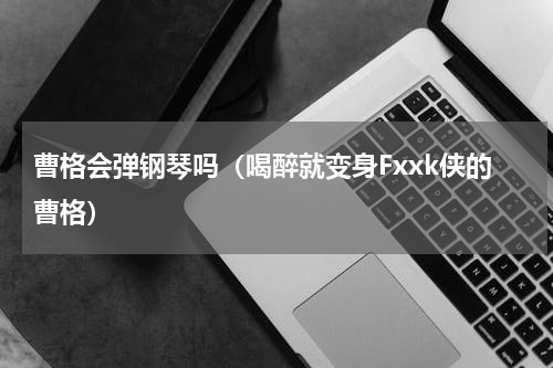 曹格会弹钢琴吗（喝醉就变身Fxxk侠的曹格）