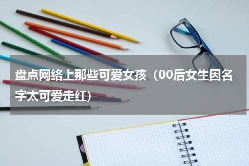 盘点网络上那些可爱女孩（00后女生因名字太可爱走红）