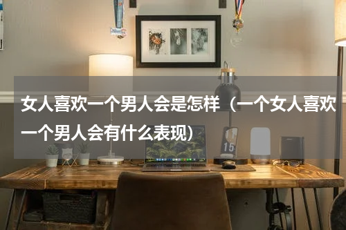 女人喜欢一个男人会是怎样（一个女人喜欢一个男人会有什么表现）