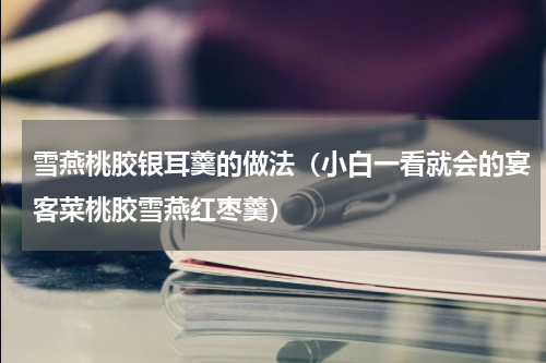 雪燕桃胶银耳羹的做法（小白一看就会的宴客菜桃胶雪燕红枣羹）