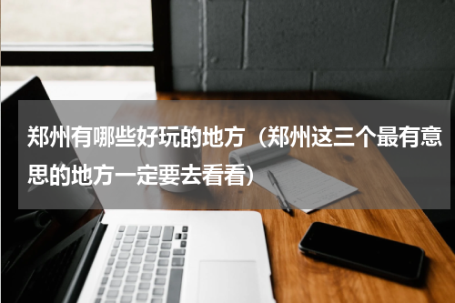 郑州有哪些好玩的地方（郑州这三个最有意思的地方一定要去看看）