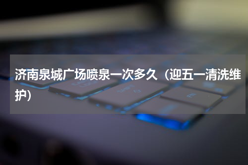 济南泉城广场喷泉一次多久（迎五一清洗维护）