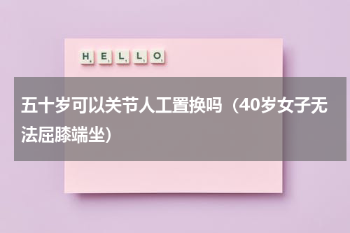 五十岁可以关节人工置换吗（40岁女子无法屈膝端坐）
