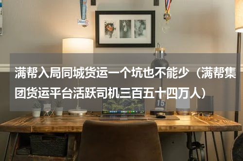 满帮入局同城货运一个坑也不能少（满帮集团货运平台活跃司机三百五十四万人）