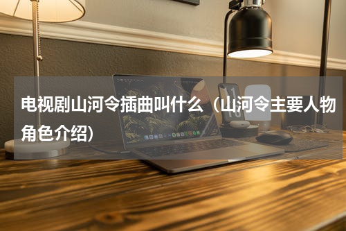 电视剧山河令插曲叫什么（山河令主要人物角色介绍）