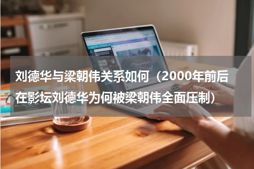 刘德华与梁朝伟关系如何（2000年前后在影坛刘德华为何被梁朝伟全面压制）