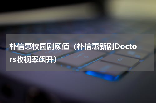 朴信惠校园剧颜值（朴信惠新剧Doctors收视率飙升）