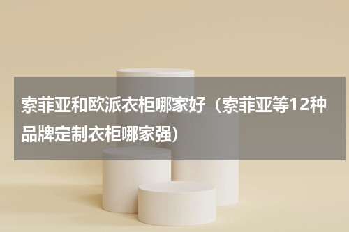 索菲亚和欧派衣柜哪家好（索菲亚等12种品牌定制衣柜哪家强）