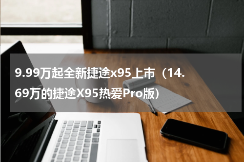 9.99万起全新捷途x95上市（14.69万的捷途X95热爱Pro版）