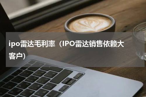 ipo雷达毛利率（IPO雷达销售依赖大客户）