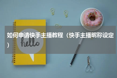 如何申请快手主播教程（快手主播昵称设定）
