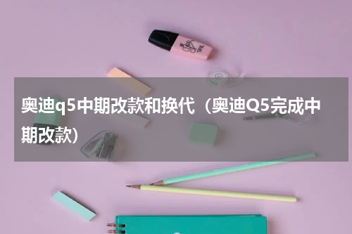 奥迪q5中期改款和换代（奥迪Q5完成中期改款）